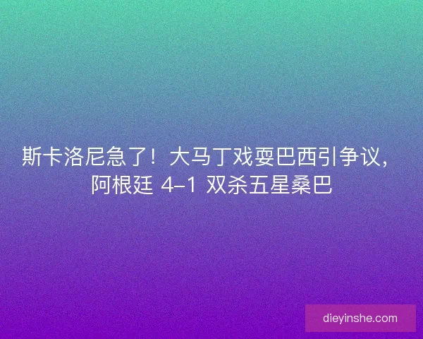 斯卡洛尼急了！大马丁戏耍巴西引争议，阿根廷 4-1 双杀五星桑巴