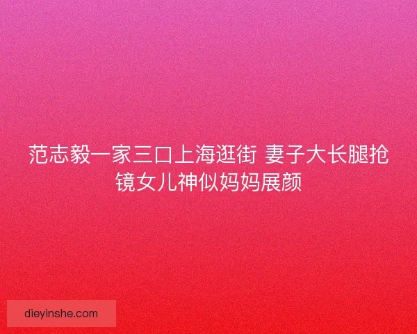 范志毅一家三口上海逛街 妻子大长腿抢镜女儿神似妈妈展颜