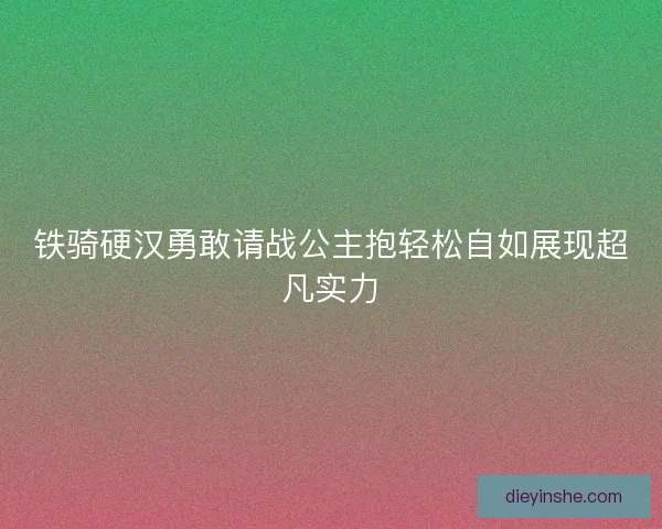 铁骑硬汉勇敢请战公主抱轻松自如展现超凡实力