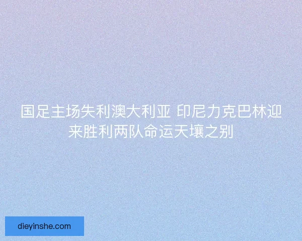 国足主场失利澳大利亚 印尼力克巴林迎来胜利两队命运天壤之别