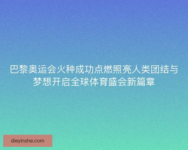巴黎奥运会火种成功点燃照亮人类团结与梦想开启全球体育盛会新篇章