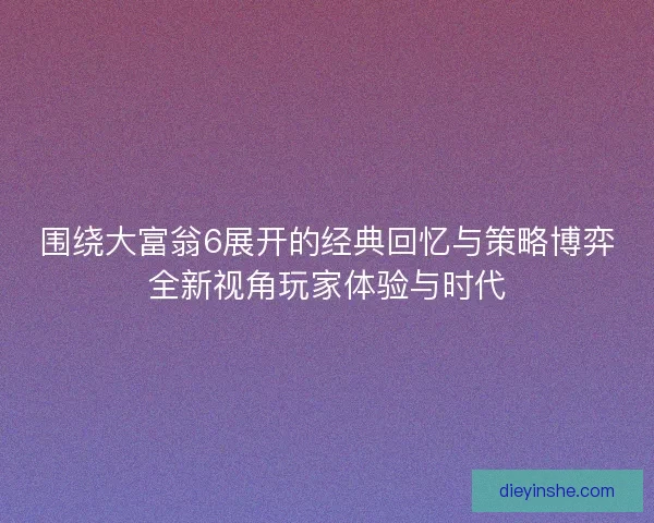 围绕大富翁6展开的经典回忆与策略博弈全新视角玩家体验与时代