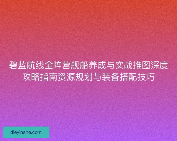 碧蓝航线全阵营舰船养成与实战推图深度攻略指南资源规划与装备搭配技巧