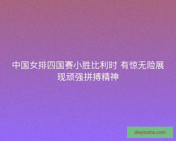 中国女排四国赛小胜比利时 有惊无险展现顽强拼搏精神