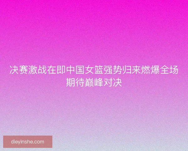 决赛激战在即中国女篮强势归来燃爆全场期待巅峰对决