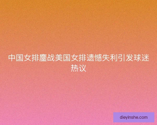 中国女排鏖战美国女排遗憾失利引发球迷热议