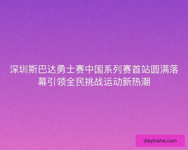 深圳斯巴达勇士赛中国系列赛首站圆满落幕引领全民挑战运动新热潮