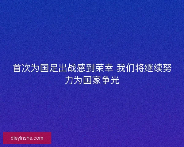 首次为国足出战感到荣幸 我们将继续努力为国家争光