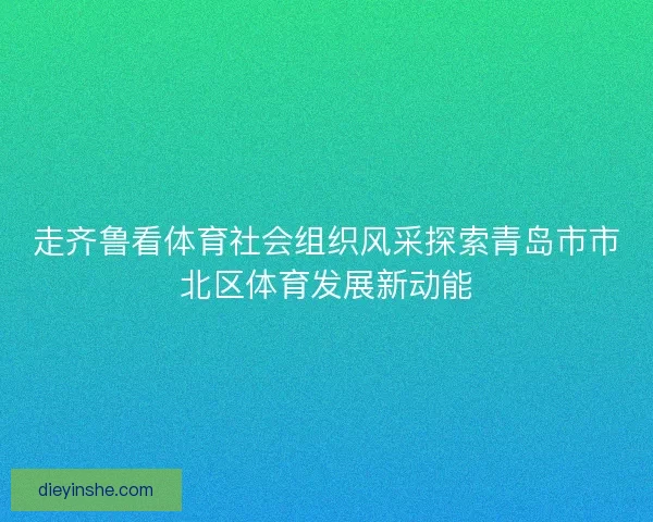 走齐鲁看体育社会组织风采探索青岛市市北区体育发展新动能
