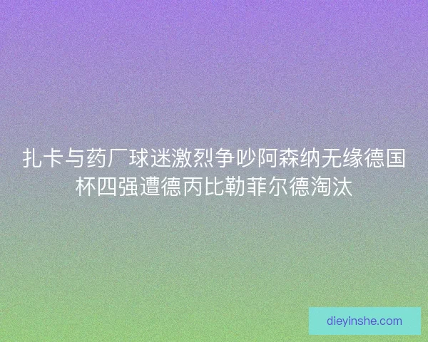 扎卡与药厂球迷激烈争吵阿森纳无缘德国杯四强遭德丙比勒菲尔德淘汰