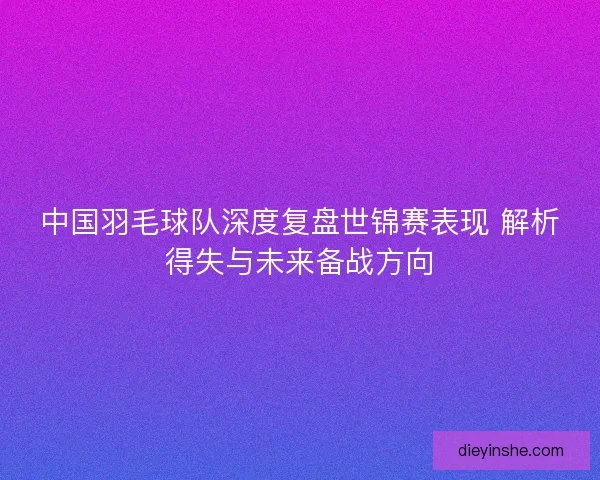中国羽毛球队深度复盘世锦赛表现 解析得失与未来备战方向