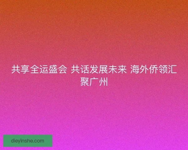 共享全运盛会 共话发展未来 海外侨领汇聚广州