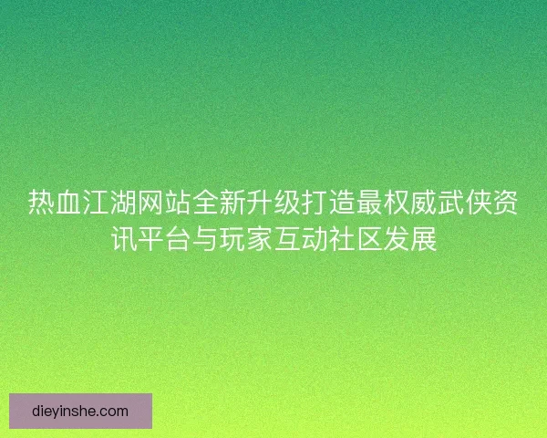 热血江湖网站全新升级打造最权威武侠资讯平台与玩家互动社区发展 热血江湖网站全新升级打造最权威武侠资讯平台与玩家互动社区发展