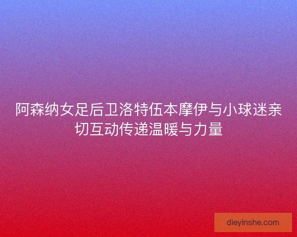阿森纳女足后卫洛特伍本摩伊与小球迷亲切互动传递温暖与力量 阿森纳女足后卫洛特伍本摩伊与小球迷亲切互动传递温暖与力量