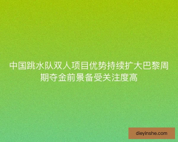 中国跳水队双人项目优势持续扩大巴黎周期夺金前景备受关注度高