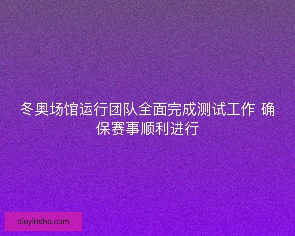 冬奥场馆运行团队全面完成测试工作 确保赛事顺利进行