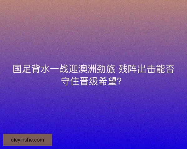 国足背水一战迎澳洲劲旅 残阵出击能否守住晋级希望？
