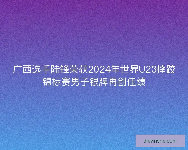 广西选手陆锋荣获2024年世界U23摔跤锦标赛男子银牌再创佳绩